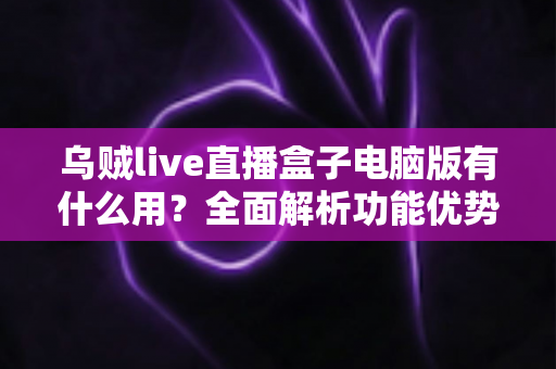 乌贼live直播盒子电脑版有什么用？全面解析功能优势与使用场景，助你玩转直播新体验