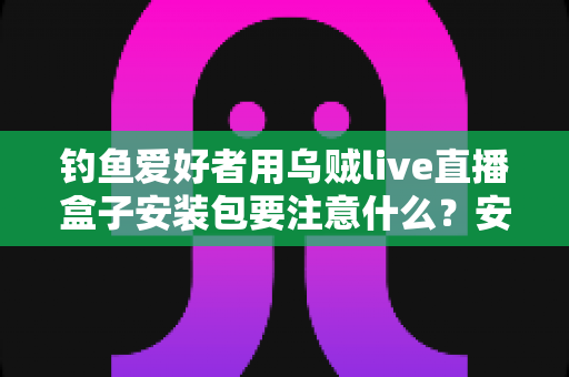 钓鱼爱好者用乌贼live直播盒子安装包要注意什么?安全下载、正确安装与避坑全指南 钓鱼爱好者用乌贼live直播盒子安装包要注意什么?安全下载、正确安装与避坑全指南