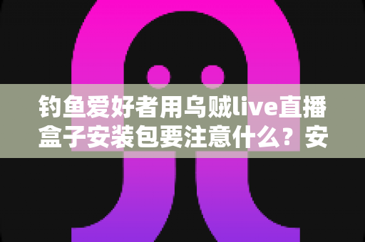 钓鱼爱好者用乌贼live直播盒子安装包要注意什么?安全下载、正确安装与避坑全指南 钓鱼爱好者用乌贼live直播盒子安装包要注意什么?安全下载、正确安装与避坑全指南