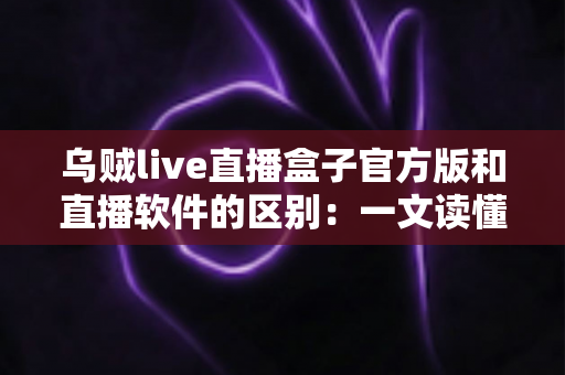 乌贼live直播盒子官方版和直播软件的区别：一文读懂直播工具如何选择