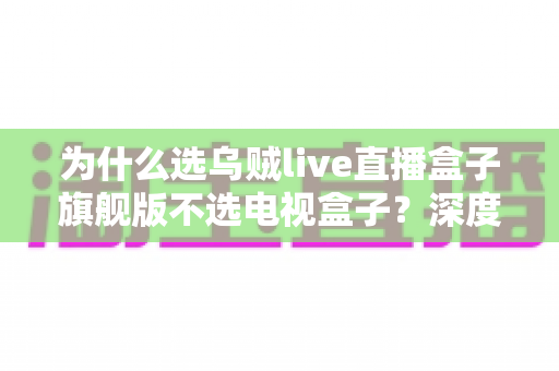 为什么选乌贼live直播盒子旗舰版不选电视盒子？深度解析直播盒子的核心优势与选购逻辑
