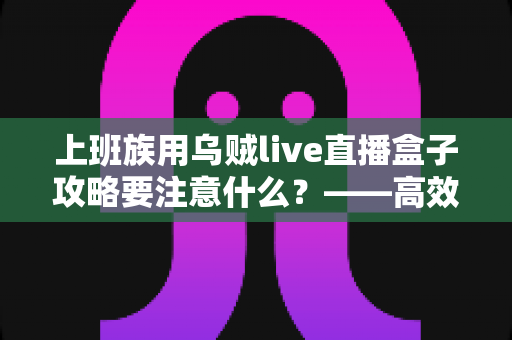 上班族用乌贼live直播盒子攻略要注意什么？——高效观影与避坑的实用指南