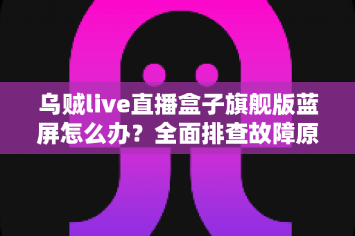 乌贼live直播盒子旗舰版蓝屏怎么办?全面排查故障原因与高效解决方案指南 乌贼live直播盒子旗舰版蓝屏怎么办?全面排查故障原因与高效解决方案指南