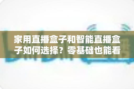 家用直播盒子和智能直播盒子如何选择？零基础也能看懂的选购指南与避坑全攻略