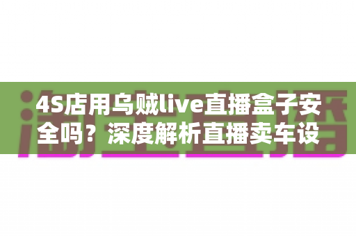 4S店用乌贼live直播盒子安全吗?深度解析直播卖车设备的安全性与合规使用指南 4S店用乌贼live直播盒子安全吗?深度解析直播卖车设备的安全性与合规使用指南