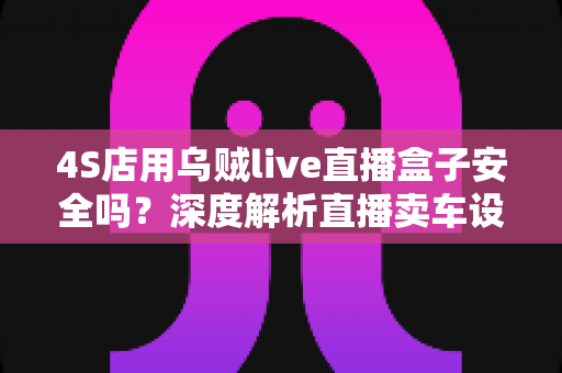 4S店用乌贼live直播盒子安全吗？深度解析直播卖车设备的安全性与合规使用指南