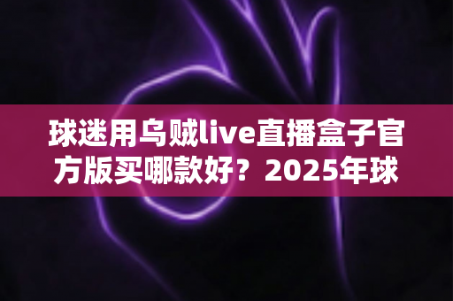 球迷用乌贼live直播盒子官方版买哪款好?2025年球迷选购全攻略与避坑指南 球迷用乌贼live直播盒子官方版买哪款好?2025年球迷选购全攻略与避坑指南