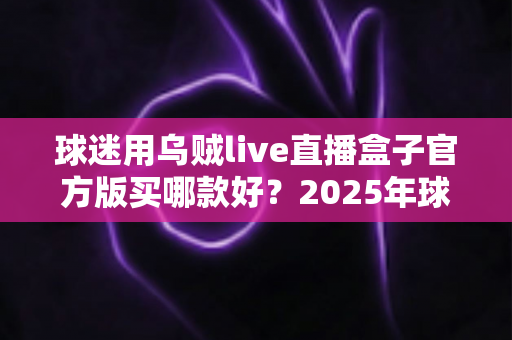 球迷用乌贼live直播盒子官方版买哪款好?2025年球迷选购全攻略与避坑指南 球迷用乌贼live直播盒子官方版买哪款好?2025年球迷选购全攻略与避坑指南
