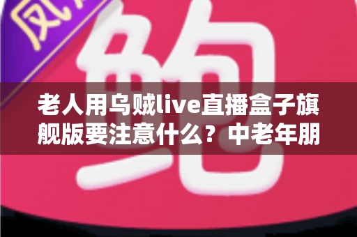 老人用乌贼live直播盒子旗舰版要注意什么?中老年朋友必读的安全使用全指南 老人用乌贼live直播盒子旗舰版要注意什么?中老年朋友必读的安全使用全指南