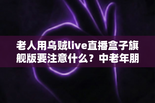 老人用乌贼live直播盒子旗舰版要注意什么?中老年朋友必读的安全使用全指南 老人用乌贼live直播盒子旗舰版要注意什么?中老年朋友必读的安全使用全指南