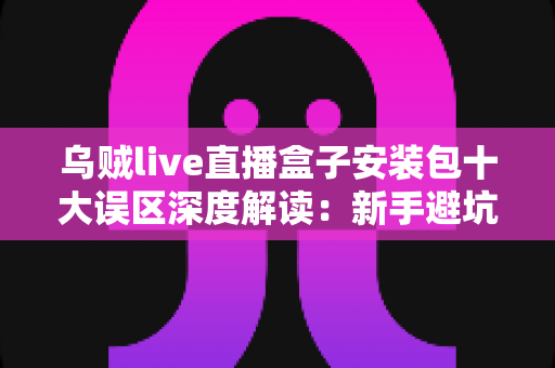 乌贼live直播盒子安装包十大误区深度解读:新手避坑与安全安装完全指南 乌贼live直播盒子安装包十大误区深度解读:新手避坑与安全安装完全指南