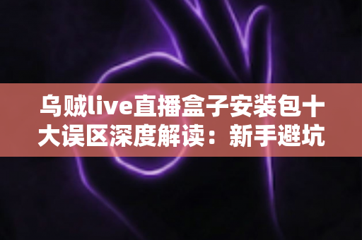 乌贼live直播盒子安装包十大误区深度解读：新手避坑与安全安装完全指南