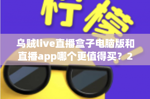 乌贼live直播盒子电脑版和直播app哪个更值得买?2024最新深度对比评测与避坑选购指南 乌贼live直播盒子电脑版和直播app哪个更值得买?2024最新深度对比评测与避坑选购指南