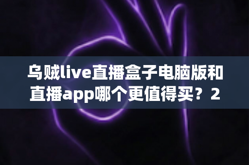 乌贼live直播盒子电脑版和直播app哪个更值得买？2024最新深度对比评测与避坑选购指南