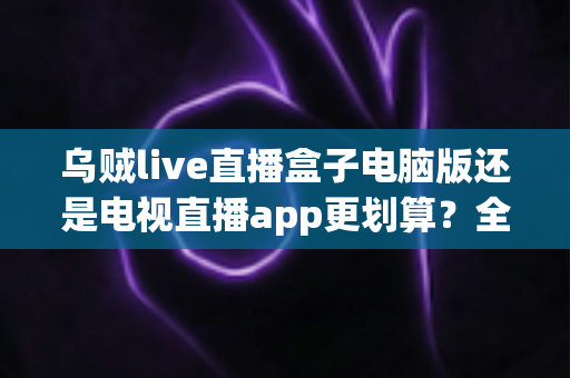 乌贼live直播盒子电脑版还是电视直播app更划算?全面对比分析帮你选对设备、省钱又省心 乌贼live直播盒子电脑版还是电视直播app更划算?全面对比分析帮你选对设备、省钱又省心