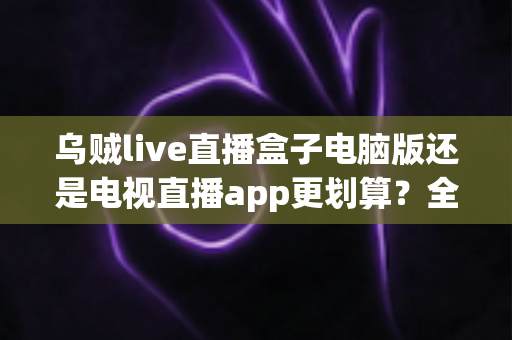 乌贼live直播盒子电脑版还是电视直播app更划算？全面对比分析帮你选对设备、省钱又省心