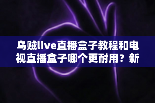 乌贼live直播盒子教程和电视直播盒子哪个更耐用？新手安装使用指南与耐用性选购全解析