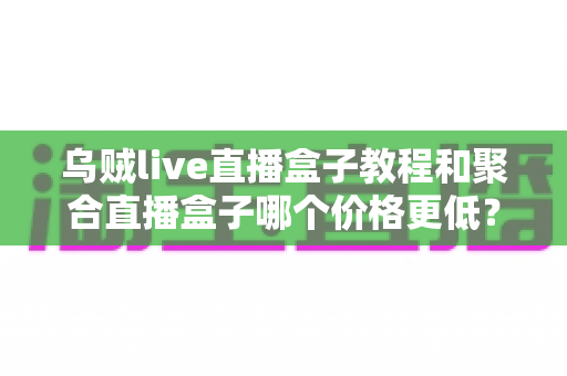 乌贼live直播盒子教程和聚合直播盒子哪个价格更低？2025最新选购对比与省钱全攻略