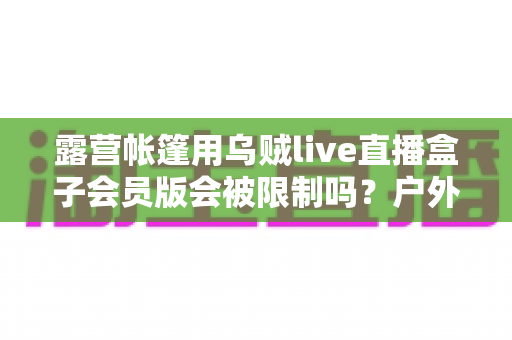 露营帐篷用乌贼live直播盒子会员版会被限制吗？户外直播风控机制与实用避坑指南全面解析