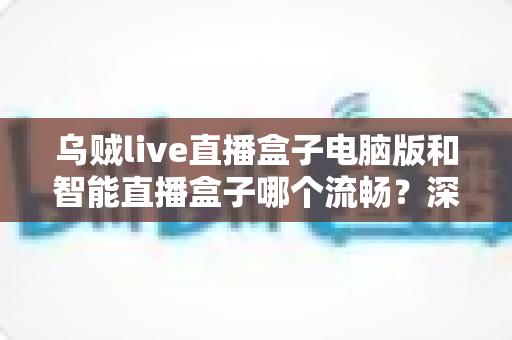 乌贼live直播盒子电脑版和智能直播盒子哪个流畅?深度对比与选购全攻略 乌贼live直播盒子电脑版和智能直播盒子哪个流畅?深度对比与选购全攻略