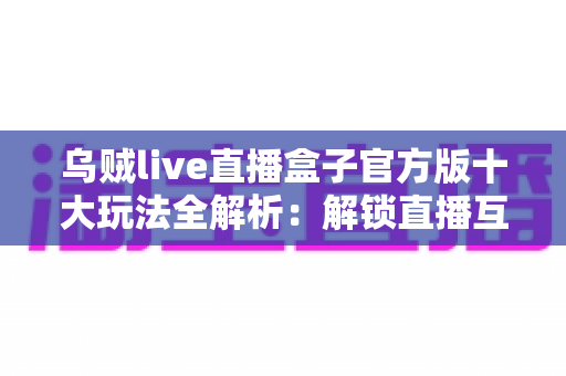 乌贼live直播盒子官方版十大玩法全解析:解锁直播互动新体验的完整指南 乌贼live直播盒子官方版十大玩法全解析:解锁直播互动新体验的完整指南