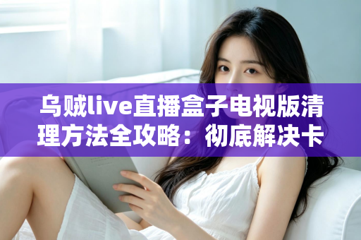 乌贼live直播盒子电视版清理方法全攻略:彻底解决卡顿与存储不足难题 乌贼live直播盒子电视版清理方法全攻略:彻底解决卡顿与存储不足难题