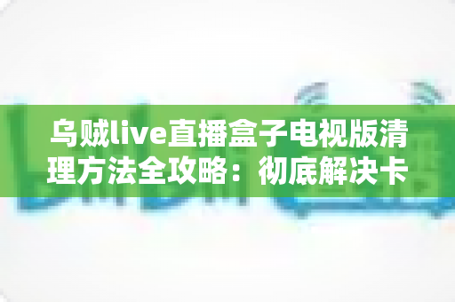 乌贼live直播盒子电视版清理方法全攻略：彻底解决卡顿与存储不足难题