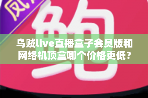 乌贼live直播盒子会员版和网络机顶盒哪个价格更低？全面成本对比与省钱选购指南
