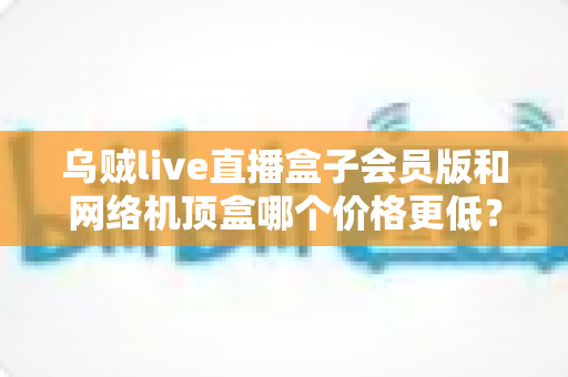 乌贼live直播盒子会员版和网络机顶盒哪个价格更低？全面成本对比与省钱选购指南