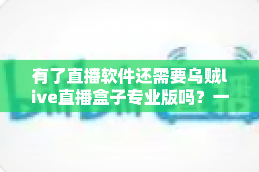 有了直播软件还需要乌贼live直播盒子专业版吗?一文读懂直播工具搭配与选择 有了直播软件还需要乌贼live直播盒子专业版吗?一文读懂直播工具搭配与选择