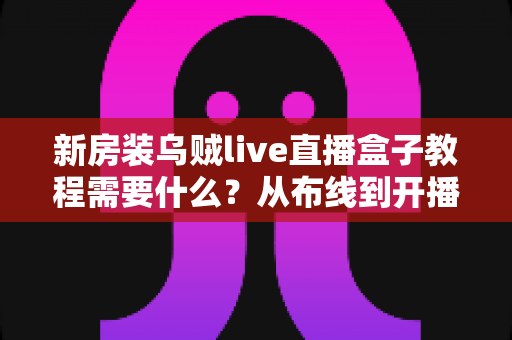 新房装乌贼live直播盒子教程需要什么?从布线到开播的完整安装指南与清单 新房装乌贼live直播盒子教程需要什么?从布线到开播的完整安装指南与清单