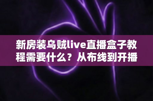 新房装乌贼live直播盒子教程需要什么？从布线到开播的完整安装指南与清单