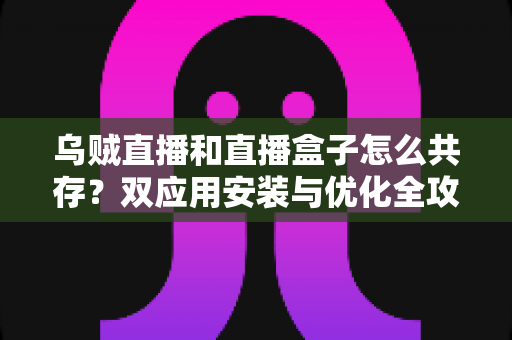 乌贼直播和直播盒子怎么共存？双应用安装与优化全攻略，一文解决共存难题