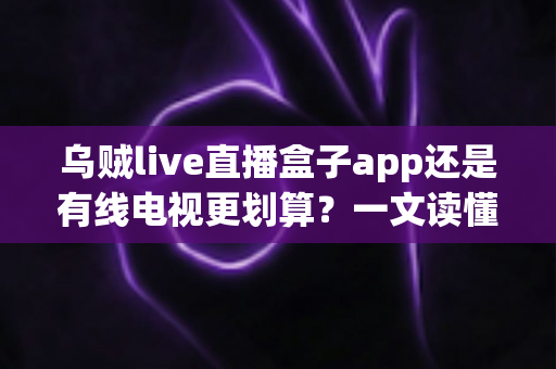 乌贼live直播盒子app还是有线电视更划算?一文读懂家庭观影音费省钱攻略与选择指南 乌贼live直播盒子app还是有线电视更划算?一文读懂家庭观影音费省钱攻略与选择指南