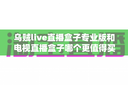 乌贼live直播盒子专业版和电视直播盒子哪个更值得买?2025年家庭影音选购全攻略 乌贼live直播盒子专业版和电视直播盒子哪个更值得买?2025年家庭影音选购全攻略