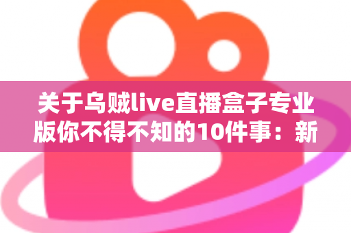 关于乌贼live直播盒子专业版你不得不知的10件事：新手必读的深度解析与避坑指南