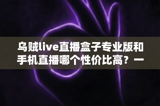 乌贼live直播盒子专业版和手机直播哪个性价比高？一篇讲透直播设备选购逻辑