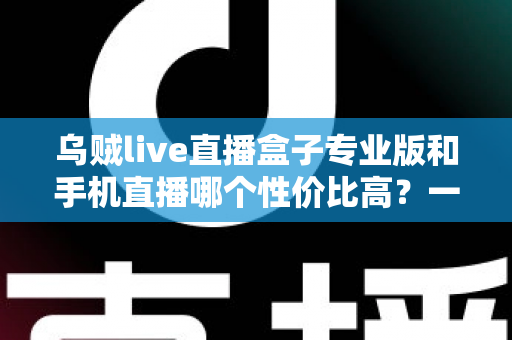 乌贼live直播盒子专业版和手机直播哪个性价比高？一篇讲透直播设备选购逻辑