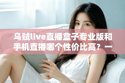 乌贼live直播盒子专业版和手机直播哪个性价比高？一篇讲透直播设备选购逻辑