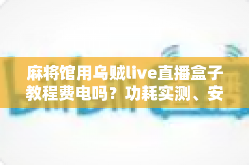 麻将馆用乌贼live直播盒子教程费电吗？功耗实测、安装教程与省电技巧一文全解析