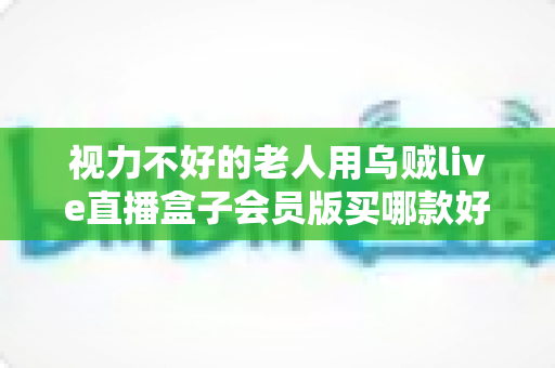 视力不好的老人用乌贼live直播盒子会员版买哪款好？一篇讲透适老化选购的实用指南