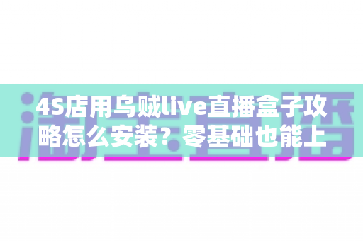 4S店用乌贼live直播盒子攻略怎么安装？零基础也能上手的完整安装教程与实战指南，助力展厅直播快速获客