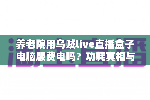 养老院用乌贼live直播盒子电脑版费电吗?功耗真相与省电实用指南全解析 养老院用乌贼live直播盒子电脑版费电吗?功耗真相与省电实用指南全解析