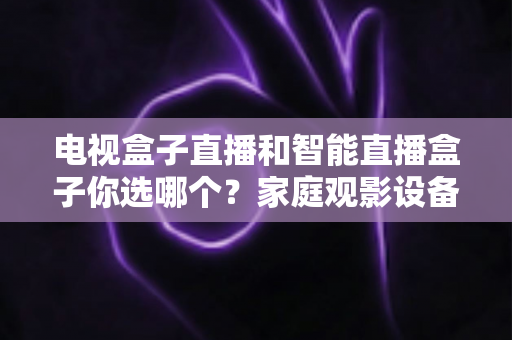 电视盒子直播和智能直播盒子你选哪个？家庭观影设备选购全攻略，看完不再纠结！