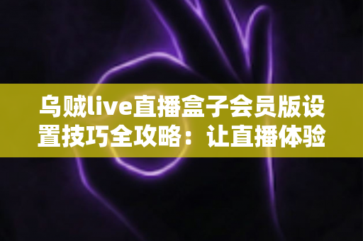 乌贼live直播盒子会员版设置技巧全攻略：让直播体验流畅升级的实用优化指南