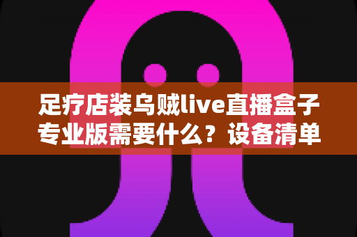 足疗店装乌贼live直播盒子专业版需要什么?设备清单、安装条件与实操指南全解析 足疗店装乌贼live直播盒子专业版需要什么?设备清单、安装条件与实操指南全解析