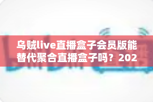 乌贼live直播盒子会员版能替代聚合直播盒子吗?2025最新深度对比与选购避坑指南 乌贼live直播盒子会员版能替代聚合直播盒子吗?2025最新深度对比与选购避坑指南