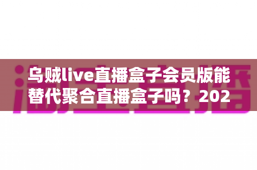 乌贼live直播盒子会员版能替代聚合直播盒子吗?2025最新深度对比与选购避坑指南 乌贼live直播盒子会员版能替代聚合直播盒子吗?2025最新深度对比与选购避坑指南