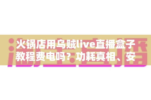 火锅店用乌贼live直播盒子教程费电吗?功耗真相、安装教程与省电技巧一文讲透 火锅店用乌贼live直播盒子教程费电吗?功耗真相、安装教程与省电技巧一文讲透