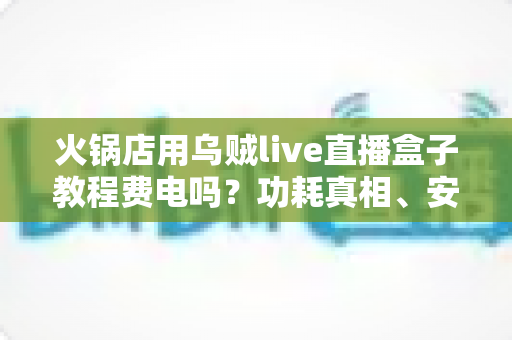 火锅店用乌贼live直播盒子教程费电吗？功耗真相、安装教程与省电技巧一文讲透